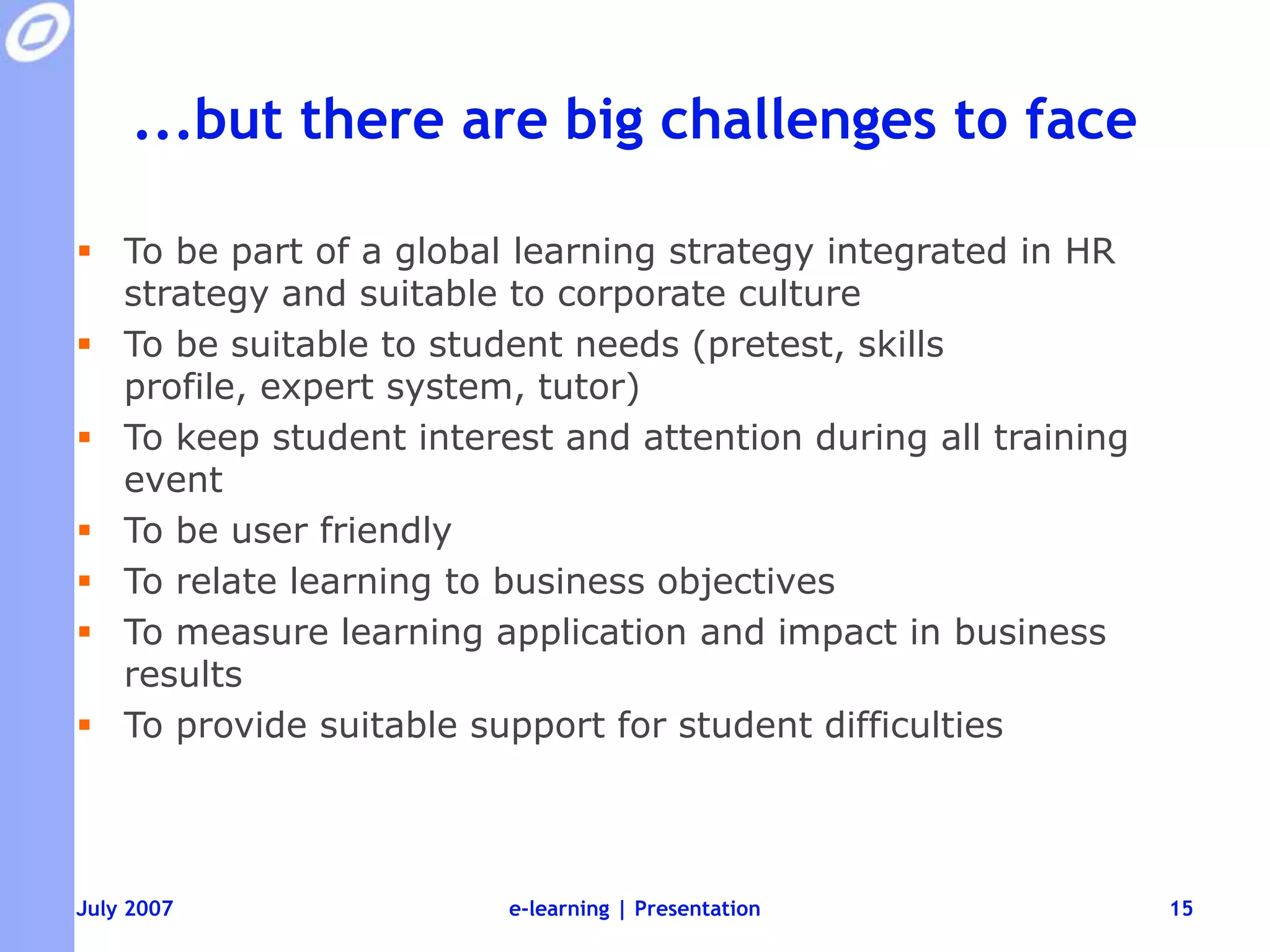 ...but there are big challenges to faceTo be part of a global learning strategy integrated in HR strategy and suitable to corporate cultureTo be suitable to student needs (pretest, skills profile, expert system, tutor)To keep student interest and attention during all training eventTo be user friendlyTo relate learning to business objectivesTo measure learning application and impact in business resultsTo provide suitable support for student difficultiese-learning | Presentation15
