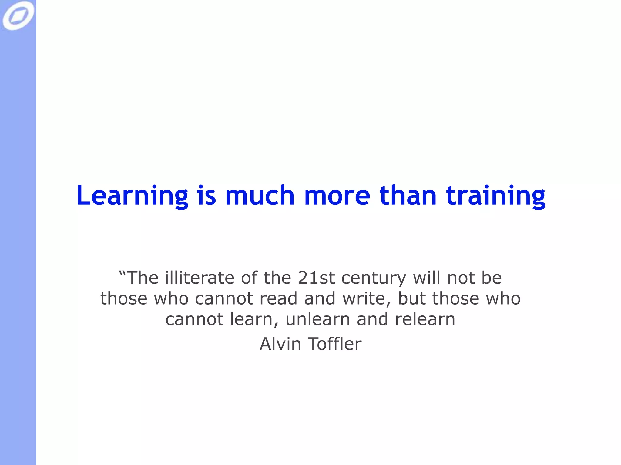 Learning is much more than training“The illiterate of the 21st century will not be those who cannot read and write, but those who cannot learn, unlearn and relearn”Alvin Toffler