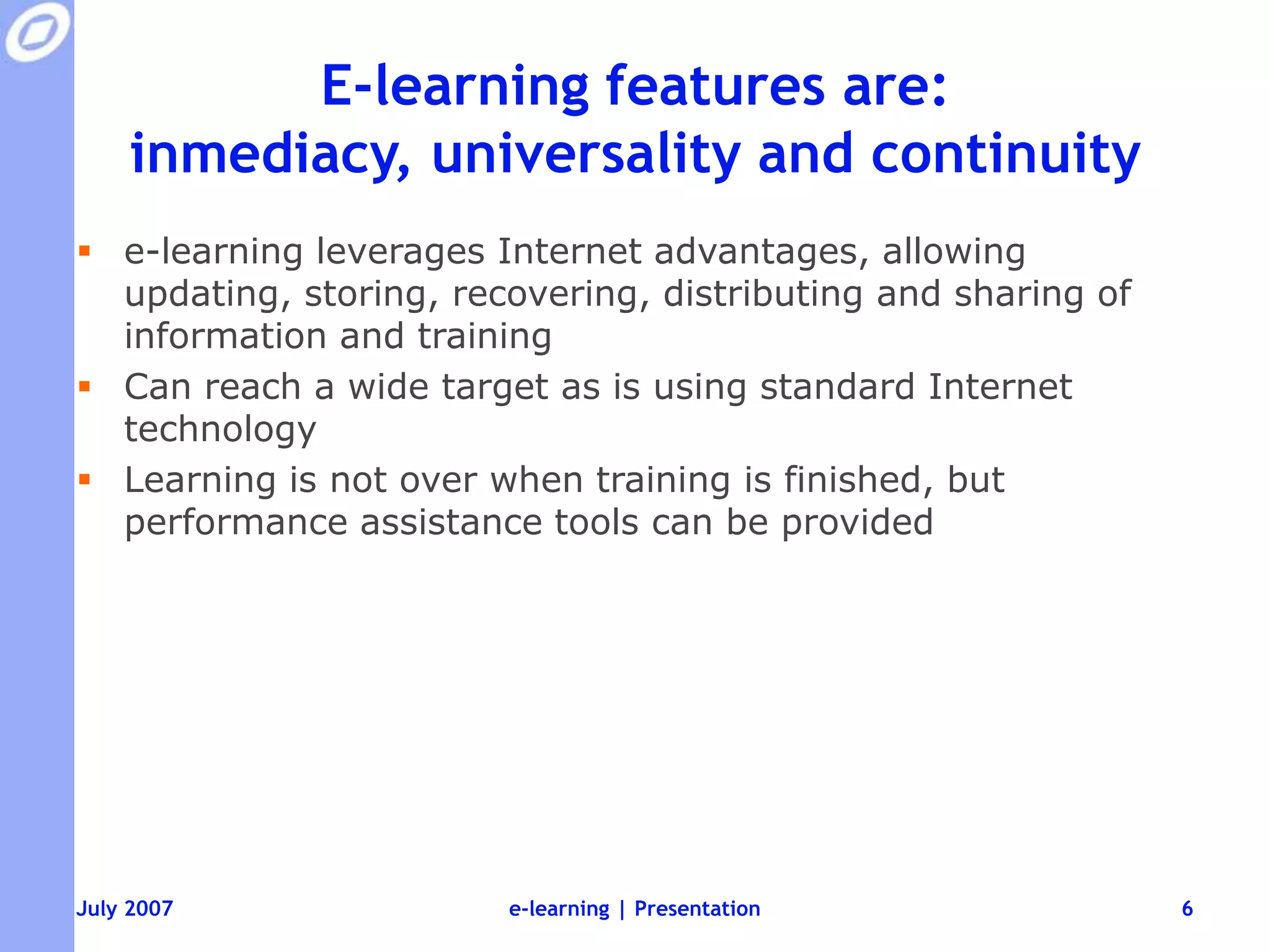 E-learning features are: inmediacy, universality and continuitye-learning leverages Internet advantages, allowing updating, storing, recovering, distributing and sharing of information and trainingCan reach a wide target as is using standard Internet technologyLearning is not over when training is finished, but performance assistance tools can be providede-learning | Presentation6