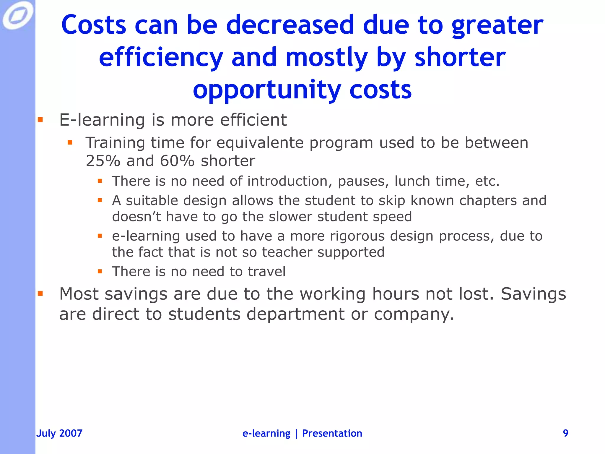 Costs can be decreased due to greater efficiency and mostly by shorter opportunity costsE-learning is more efficientTraining time for equivalente program used to be between 25% and 60% shorterThere is no need of introduction, pauses, lunch time, etc.A suitable design allows the student to skip known chapters and doesn’t have to go the slower student speede-learning used to have a more rigorous design process, due to the fact that is not so teacher supportedThere is no need to travelMost savings are due to the working hours not lost. Savings are direct to students department or company.e-learning | Presentation9