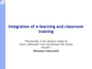 Integration of e-learning and classroom training“Personally, I am always ready to learn, although I do not always like being taught”Winston Churchill