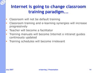 Internet is going to change classroom training paradigm...Classroom will not be default trainingClassroom training and e-learning synergies will increase progressivelyTeacher will become a facilitatorTraining manuals will become Internet o intranet guides continously updatedTraining schedules will become irrelevante-learning | Presentation14