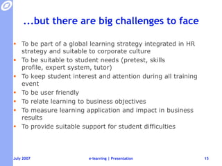 ...but there are big challenges to faceTo be part of a global learning strategy integrated in HR strategy and suitable to corporate cultureTo be suitable to student needs (pretest, skills profile, expert system, tutor)To keep student interest and attention during all training eventTo be user friendlyTo relate learning to business objectivesTo measure learning application and impact in business resultsTo provide suitable support for student difficultiese-learning | Presentation15