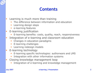 ContentsLearning is much more than trainingThe difference between information and educationLearning design stepse-learning featuresE-learning justificationE-learning benefits: costs, quality, reach, responsivenessIntegration of e-learning and classroom educationChanges in education paradigmsE-learning challengesLearning redesign modelsE-learning technologyE-learning specific technologies: authorware and LMSIntegration with other information systemsClosing knowledge management loopIntegration of e-learning and knowledge managemente-learning | Presentation2