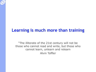 Learning is much more than training“The illiterate of the 21st century will not be those who cannot read and write, but those who cannot learn, unlearn and relearn”Alvin Toffler