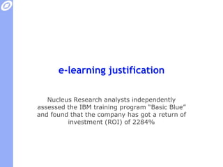 e-learning justificationNucleus Research analysts independently assessed the IBM training program “Basic Blue” and found that the company has got a return of investment (ROI) of 2284%