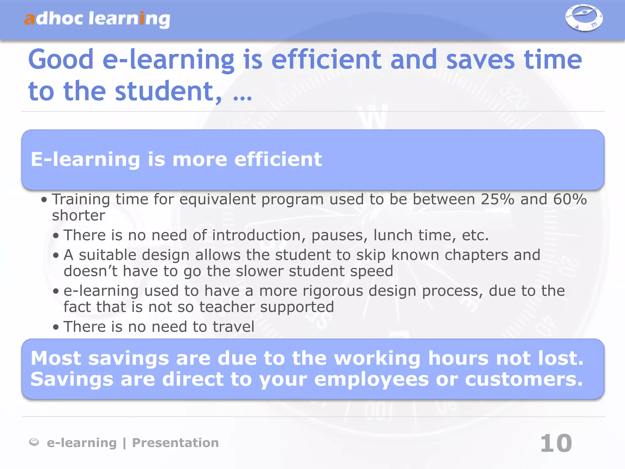 Good e-learning is efficient and saves time
to the student, …

E-learning is more efficient

• Training time for equivalent program used to be between 25% and 60%
  shorter
  • There is no need of introduction, pauses, lunch time, etc.
  • A suitable design allows the student to skip known chapters and
    doesn’t have to go the slower student speed
  • e-learning used to have a more rigorous design process, due to the
    fact that is not so teacher supported
  • There is no need to travel

Most savings are due to the working hours not lost.
Savings are direct to your employees or customers.


 e-learning | Presentation                                     10
 