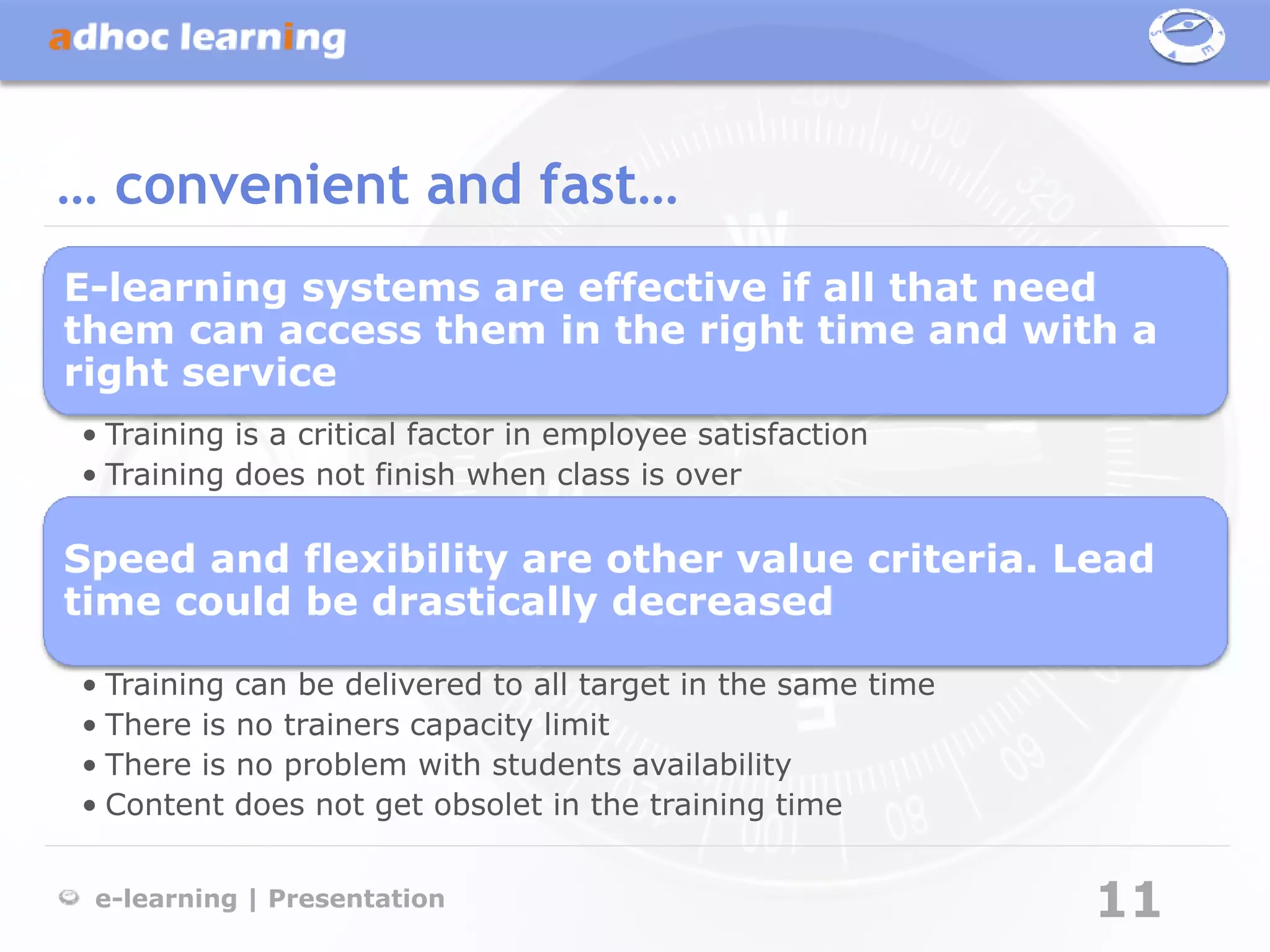 … convenient and fast…
E-learning systems are effective if all that need
them can access them in the right time and with a
right service
• Training is a critical factor in employee satisfaction
• Training does not finish when class is over

Speed and flexibility are other value criteria. Lead
time could be drastically decreased

• Training can be delivered to all target in the same time
• There is no trainers capacity limit
• There is no problem with students availability
• Content does not get obsolet in the training time


 e-learning | Presentation                                   11
 