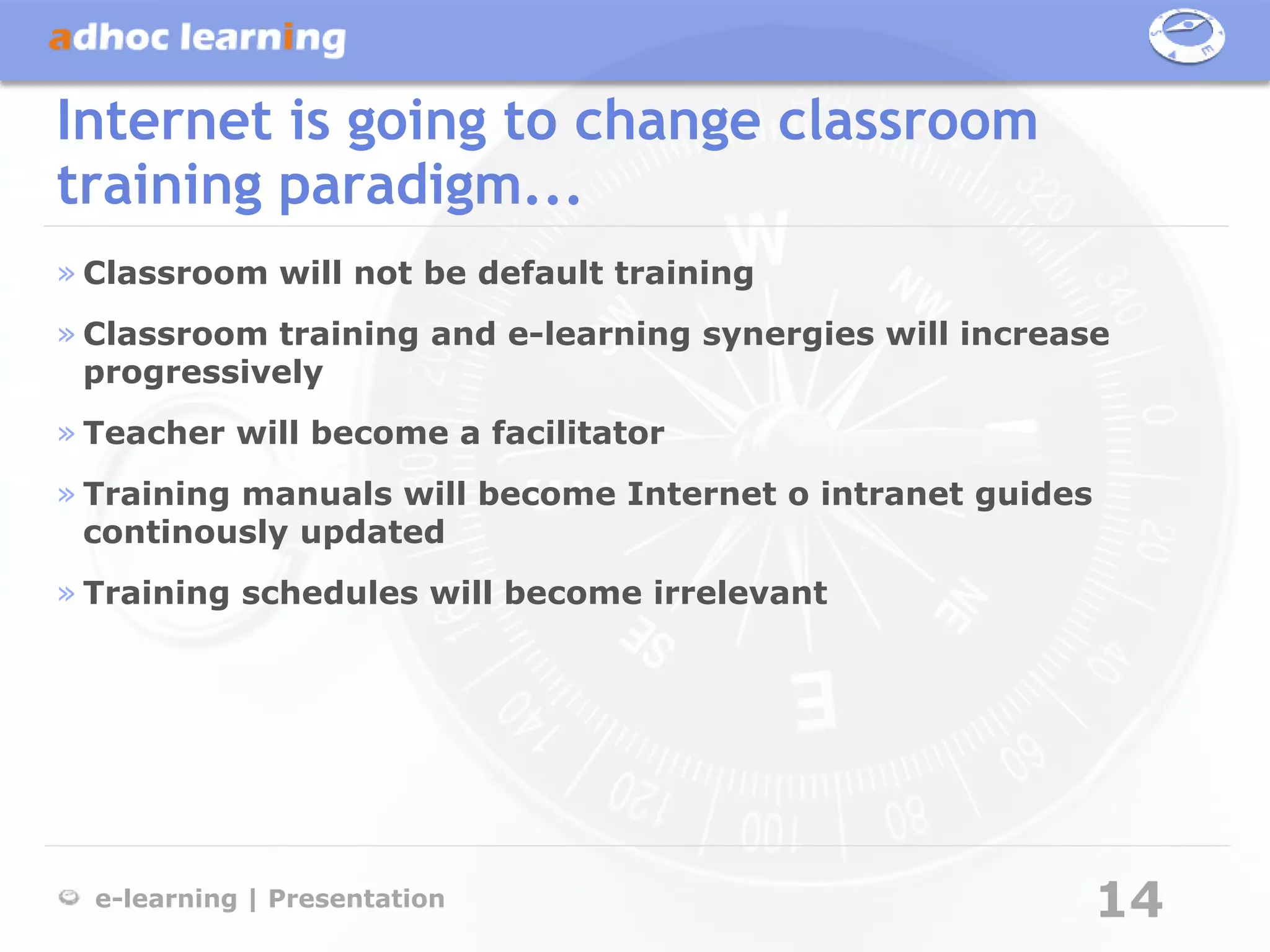 Internet is going to change classroom
training paradigm...
» Classroom will not be default training
» Classroom training and e-learning synergies will increase
  progressively
» Teacher will become a facilitator
» Training manuals will become Internet o intranet guides
  continously updated
» Training schedules will become irrelevant




  e-learning | Presentation                                 14
 