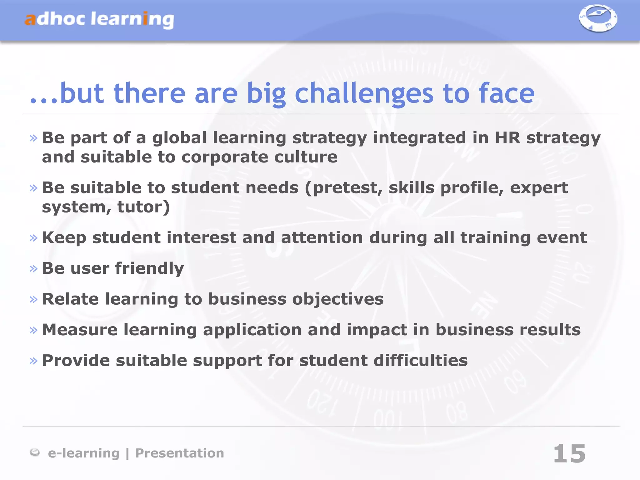 ...but there are big challenges to face
» Be part of a global learning strategy integrated in HR strategy
  and suitable to corporate culture
» Be suitable to student needs (pretest, skills profile, expert
  system, tutor)
» Keep student interest and attention during all training event
» Be user friendly
» Relate learning to business objectives
» Measure learning application and impact in business results
» Provide suitable support for student difficulties




  e-learning | Presentation                                  15
 