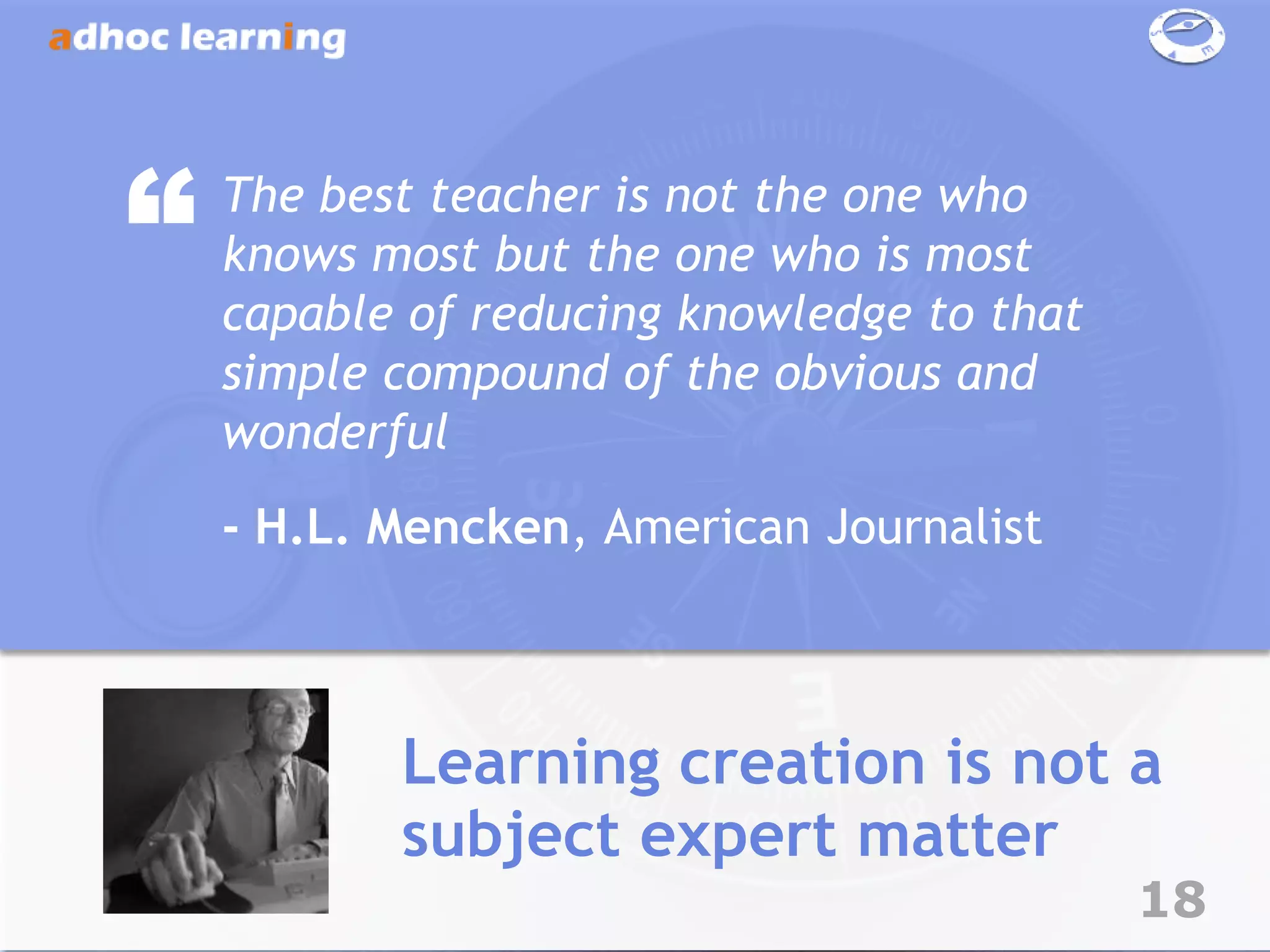 “   The best teacher is not the one who
    knows most but the one who is most
    capable of reducing knowledge to that
    simple compound of the obvious and
    wonderful
    - H.L. Mencken, American Journalist



           Learning creation is not a
           subject expert matter
                                            18
 