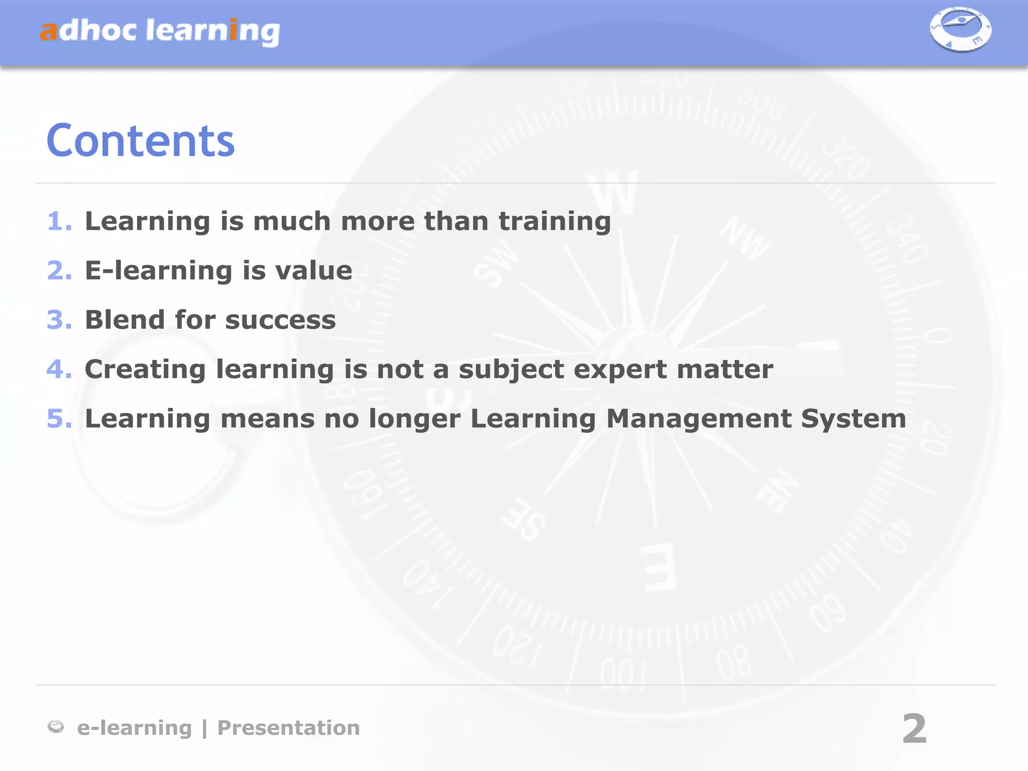 Contents
1. Learning is much more than training
2. E-learning is value
3. Blend for success
4. Creating learning is not a subject expert matter
5. Learning means no longer Learning Management System




  e-learning | Presentation                           2
 