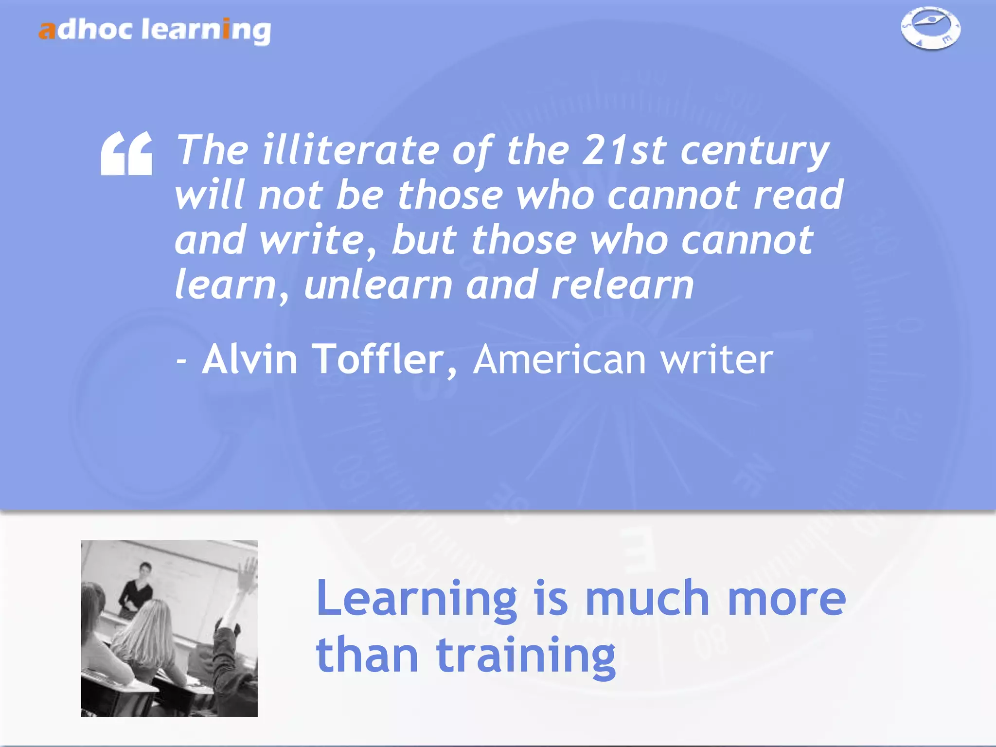 “   The illiterate of the 21st century
    will not be those who cannot read
    and write, but those who cannot
    learn, unlearn and relearn
    - Alvin Toffler, American writer




           Learning is much more
           than training
 