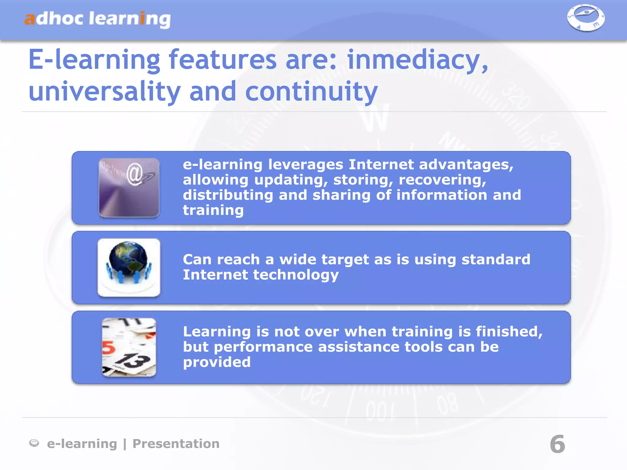 E-learning features are: inmediacy,
universality and continuity

                    e-learning leverages Internet advantages,
                    allowing updating, storing, recovering,
                    distributing and sharing of information and
                    training


                    Can reach a wide target as is using standard
                    Internet technology



                    Learning is not over when training is finished,
                    but performance assistance tools can be
                    provided




 e-learning | Presentation                                            6
 