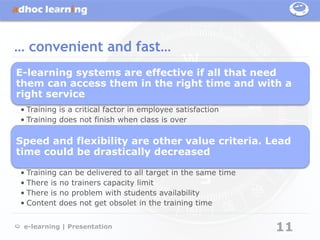 … convenient and fast…
E-learning systems are effective if all that need
them can access them in the right time and with a
right service
• Training is a critical factor in employee satisfaction
• Training does not finish when class is over

Speed and flexibility are other value criteria. Lead
time could be drastically decreased

• Training can be delivered to all target in the same time
• There is no trainers capacity limit
• There is no problem with students availability
• Content does not get obsolet in the training time


 e-learning | Presentation                                   11
 