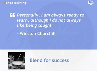 “   Personally, I am always ready to
    learn, although I do not always
    like being taught
    - Winston Churchill




          Blend for success
 