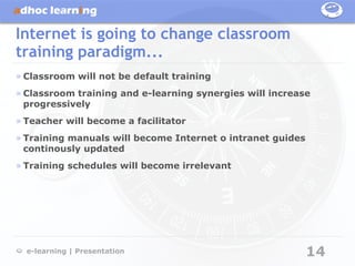 Internet is going to change classroom
training paradigm...
» Classroom will not be default training
» Classroom training and e-learning synergies will increase
  progressively
» Teacher will become a facilitator
» Training manuals will become Internet o intranet guides
  continously updated
» Training schedules will become irrelevant




  e-learning | Presentation                                 14
 