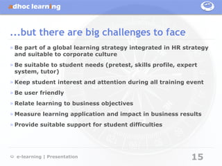 ...but there are big challenges to face
» Be part of a global learning strategy integrated in HR strategy
  and suitable to corporate culture
» Be suitable to student needs (pretest, skills profile, expert
  system, tutor)
» Keep student interest and attention during all training event
» Be user friendly
» Relate learning to business objectives
» Measure learning application and impact in business results
» Provide suitable support for student difficulties




  e-learning | Presentation                                  15
 