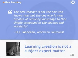 “   The best teacher is not the one who
    knows most but the one who is most
    capable of reducing knowledge to that
    simple compound of the obvious and
    wonderful
    - H.L. Mencken, American Journalist



           Learning creation is not a
           subject expert matter
                                            18
 