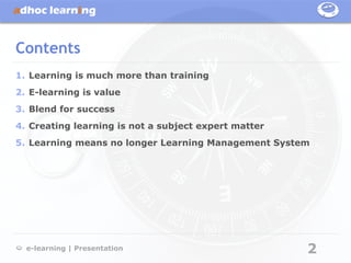 Contents
1. Learning is much more than training
2. E-learning is value
3. Blend for success
4. Creating learning is not a subject expert matter
5. Learning means no longer Learning Management System




  e-learning | Presentation                           2
 