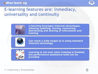 E-learning features are: inmediacy,
universality and continuity

                    e-learning leverages Internet advantages,
                    allowing updating, storing, recovering,
                    distributing and sharing of information and
                    training


                    Can reach a wide target as is using standard
                    Internet technology



                    Learning is not over when training is finished,
                    but performance assistance tools can be
                    provided




 e-learning | Presentation                                            6
 