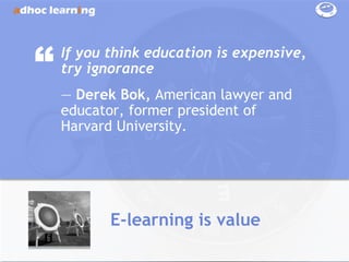 “   If you think education is expensive,
    try ignorance
    ― Derek Bok, American lawyer and
    educator, former president of
    Harvard University.




           E-learning is value
 
