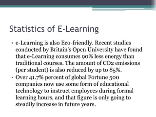 Statistics of E-Learning 
• e-Learning is also Eco-friendly. Recent studies 
conducted by Britain's Open University have found 
that e-Learning consumes 90% less energy than 
traditional courses. The amount of CO2 emissions 
(per student) is also reduced by up to 85%. 
• Over 41.7% percent of global Fortune 500 
companies now use some form of educational 
technology to instruct employees during formal 
learning hours, and that figure is only going to 
steadily increase in future years. 
 