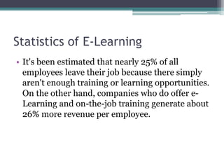 Statistics of E-Learning 
• It's been estimated that nearly 25% of all 
employees leave their job because there simply 
aren't enough training or learning opportunities. 
On the other hand, companies who do offer e- 
Learning and on-the-job training generate about 
26% more revenue per employee. 
 