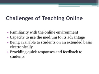 Challenges of Teaching Online 
• Familiarity with the online environment 
• Capacity to use the medium to its advantage 
• Being available to students on an extended basis 
electronically 
• Providing quick responses and feedback to 
students 
 