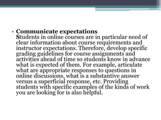 • Communicate expectations 
Students in online courses are in particular need of 
clear information about course requirements and 
instructor expectations. Therefore, develop specific 
grading guidelines for course assignments and 
activities ahead of time so students know in advance 
what is expected of them. For example, articulate 
what are appropriate responses to questions in 
online discussions, what is a substantive answer 
versus a superficial response, etc. Providing 
students with specific examples of the kinds of work 
you are looking for is also helpful. 
 