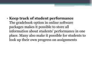 • Keep track of student performance 
The gradebook option in online software 
packages makes it possible to store all 
information about students’ performance in one 
place. Many also make it possible for students to 
look up their own progress on assignments 
 