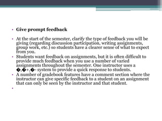 • Give prompt feedback 
• At the start of the semester, clarify the type of feedback you will be 
giving (regarding discussion participation, writing assignments, 
group work, etc.) so students have a clearer sense of what to expect 
from you. 
• Students want feedback on assignments, but it is often difficult to 
provide much feedback when you use a number of varied 
assignments throughout the semester. One instructor uses a 
೦,೦+,೦- system to provide a quick response to students. 
• A number of gradebook features have a comment section where the 
instructor can give specific feedback to a student on an assignment 
that can only be seen by the instructor and that student. 
• 
 