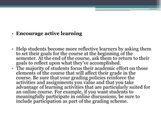 • Encourage active learning 
• Help students become more reflective learners by asking them 
to set their goals for the course at the beginning of the 
semester. At the end of the course, ask them to return to their 
goals to reflect upon what they’ve accomplished. 
• The majority of students focus their academic effort on those 
elements of the course that will affect their grade in the 
course. Be sure that your grading policies reinforce the 
activities and assignments you value and that you take 
advantage of learning activities that are particularly suited for 
an online course. For example, if you want students to 
meaningfully participate in online discussions, be sure to 
include participation as part of the grading scheme. 
 