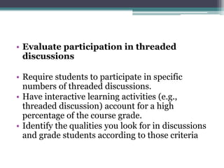 • Evaluate participation in threaded 
discussions 
• Require students to participate in specific 
numbers of threaded discussions. 
• Have interactive learning activities (e.g., 
threaded discussion) account for a high 
percentage of the course grade. 
• Identify the qualities you look for in discussions 
and grade students according to those criteria 
