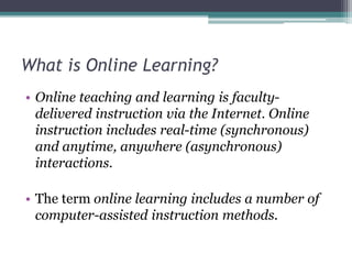 What is Online Learning? 
• Online teaching and learning is faculty-delivered 
instruction via the Internet. Online 
instruction includes real-time (synchronous) 
and anytime, anywhere (asynchronous) 
interactions. 
• The term online learning includes a number of 
computer-assisted instruction methods. 
 
