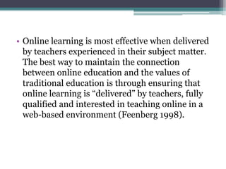 • Online learning is most effective when delivered 
by teachers experienced in their subject matter. 
The best way to maintain the connection 
between online education and the values of 
traditional education is through ensuring that 
online learning is “delivered” by teachers, fully 
qualified and interested in teaching online in a 
web-based environment (Feenberg 1998). 
 