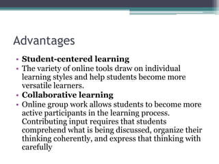 Advantages 
• Student-centered learning 
• The variety of online tools draw on individual 
learning styles and help students become more 
versatile learners. 
• Collaborative learning 
• Online group work allows students to become more 
active participants in the learning process. 
Contributing input requires that students 
comprehend what is being discussed, organize their 
thinking coherently, and express that thinking with 
carefully 
 