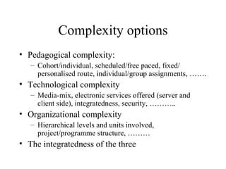 Complexity options Pedagogical complexity: Cohort/individual, scheduled/free paced, fixed/ personalised route, individual/group assignments, ……. Technological complexity Media-mix, electronic services offered (server and client side), integratedness, security, ……….. Organizational complexity Hierarchical levels and units involved, project/programme structure, ……… The integratedness of the three 