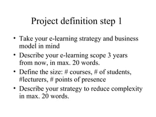 Project definition step 1  Take your e-learning strategy and business model in mind Describe your e-learning scope 3 years from now, in max. 20 words. Define the size: # courses, # of students, #lecturers, # points of presence Describe your strategy to reduce complexity in max. 20 words. 