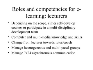 Roles and competencies for e-learning: lecturers Depending on the scope, either self-develop courses or participate in a multi-disciplinary development team Computer and multi-media knowledge and skills Change from lecturer towards tutor/coach Manage heterogeneous and multi-paced groups Manage 7x24 asynchronous communication 