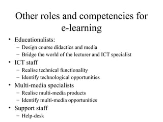 Other roles and competencies for e-learning Educationalists: Design course didactics and media Bridge the world of the lecturer and ICT specialist ICT staff Realise technical functionality Identify technological opportunities Multi-media specialists Realise multi-media products Identify multi-media opportunities Support staff Help-desk 