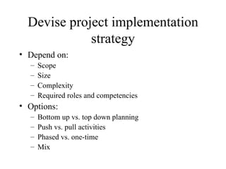 Devise project implementation strategy Depend on: Scope Size Complexity Required roles and competencies Options: Bottom up vs. top down planning Push vs. pull activities Phased vs. one-time Mix 