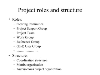 Project roles and structure Roles: Steering Committee Project Support Group Project Team Work Group Reference Group (End) User Group ……………… .. Structure: Coordination structure Matrix organisation Autonomous project organization 