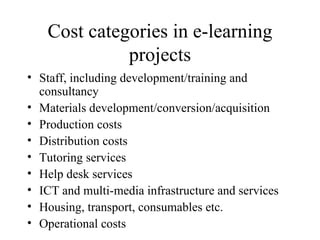 Cost categories in e-learning projects Staff, including development/training and consultancy Materials development/conversion/acquisition Production costs Distribution costs Tutoring services Help desk services ICT and multi-media infrastructure and services Housing, transport, consumables etc. Operational costs 