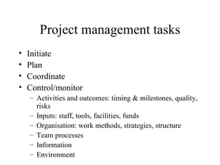 Project management tasks Initiate Plan Coordinate Control/monitor Activities and outcomes: timing & milestones, quality, risks Inputs: staff, tools, facilities, funds Organisation: work methods, strategies, structure Team processes Information Environment 