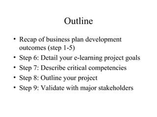 Outline Recap of business plan development outcomes (step 1-5) Step 6: Detail your e-learning project goals Step 7: Describe critical competencies Step 8: Outline your project Step 9: Validate with major stakeholders 