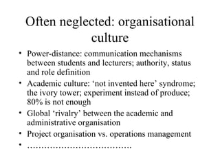 Often neglected: organisational culture Power-distance: communication mechanisms between students and lecturers; authority, status and role definition Academic culture: ‘not invented here’ syndrome; the ivory tower; experiment instead of produce; 80% is not enough  Global ‘rivalry’ between the academic and administrative organisation Project organisation vs. operations management ……………………………… . 