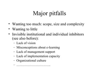 Major pitfalls Wanting too much: scope, size and complexity Wanting to little Invisible institutional and individual inhibitors (see also before): Lack of vision Misconceptions about e-learning Lack of management support  Lack of implementation capacity Organizational culture ………………………… . 