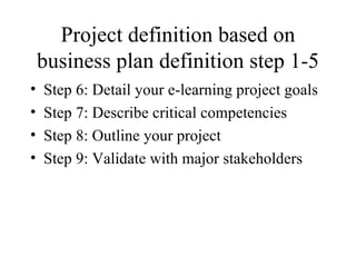 Project definition based on business plan definition step 1-5 Step 6: Detail your e-learning project goals Step 7: Describe critical competencies Step 8: Outline your project Step 9: Validate with major stakeholders 