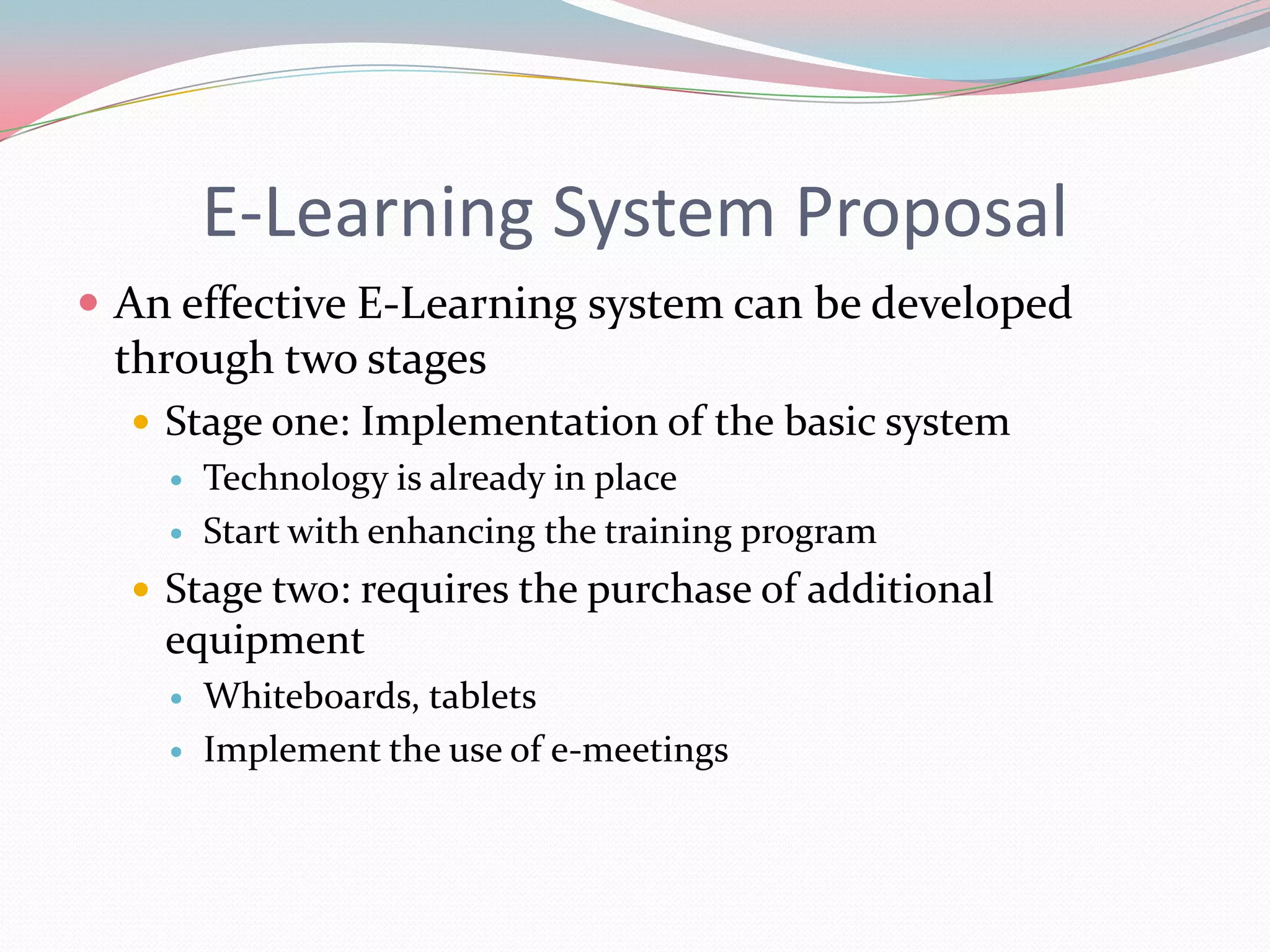 E-Learning System Proposal
 An effective E-Learning system can be developed
 through two stages
   Stage one: Implementation of the basic system
       Technology is already in place
       Start with enhancing the training program
   Stage two: requires the purchase of additional
    equipment
       Whiteboards, tablets
       Implement the use of e-meetings
 